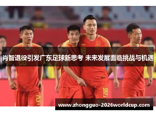 肖智退役引发广东足球新思考 未来发展面临挑战与机遇 肖智退役引发广东足球新思考 未来发展面临挑战与机遇