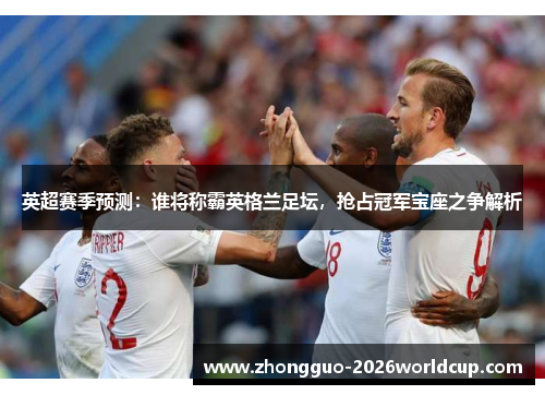 英超赛季预测:谁将称霸英格兰足坛,抢占冠军宝座之争解析 英超赛季预测:谁将称霸英格兰足坛,抢占冠军宝座之争解析
