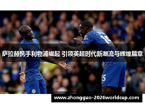 萨拉赫携手利物浦崛起 引领英超时代新潮流与辉煌篇章 萨拉赫携手利物浦崛起 引领英超时代新潮流与辉煌篇章