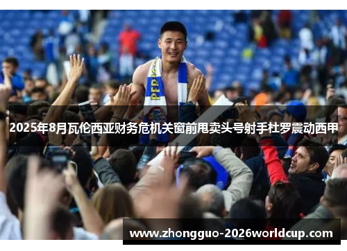 2025年8月瓦伦西亚财务危机关窗前甩卖头号射手杜罗震动西甲