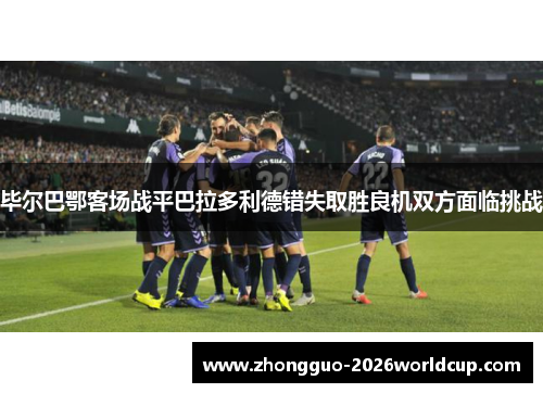 毕尔巴鄂客场战平巴拉多利德错失取胜良机双方面临挑战 毕尔巴鄂客场战平巴拉多利德错失取胜良机双方面临挑战
