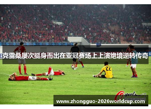 克雷桑屡次挺身而出在亚冠赛场上上演绝境逆转传奇 克雷桑屡次挺身而出在亚冠赛场上上演绝境逆转传奇