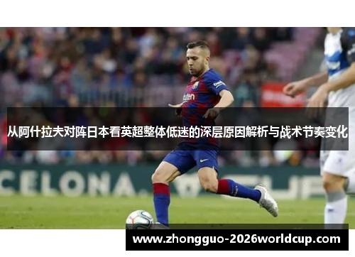 从阿什拉夫对阵日本看英超整体低迷的深层原因解析与战术节奏变化 从阿什拉夫对阵日本看英超整体低迷的深层原因解析与战术节奏变化
