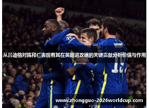 从吕迪格对阵拜仁表现看其在英超进攻端的关键贡献分析价值与作用 从吕迪格对阵拜仁表现看其在英超进攻端的关键贡献分析价值与作用