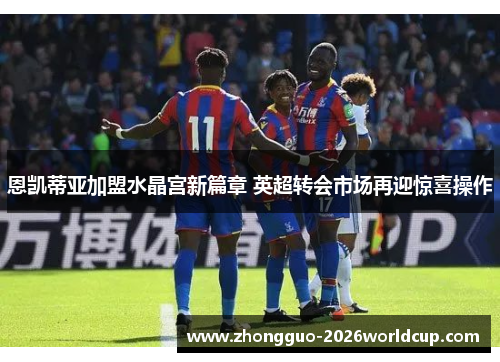 恩凯蒂亚加盟水晶宫新篇章 英超转会市场再迎惊喜操作 恩凯蒂亚加盟水晶宫新篇章 英超转会市场再迎惊喜操作