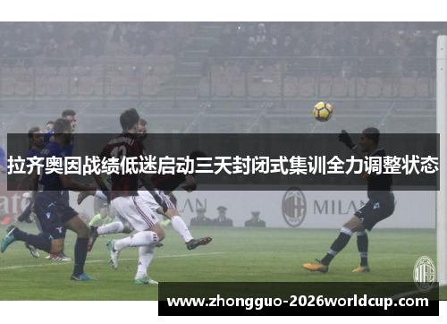 拉齐奥因战绩低迷启动三天封闭式集训全力调整状态
